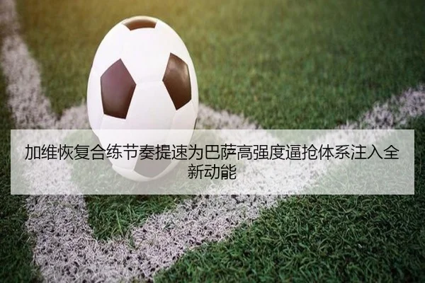 加维恢复合练节奏提速为巴萨高强度逼抢体系注入全新动能