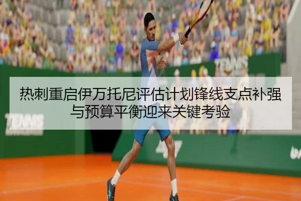 热刺重启伊万托尼评估计划锋线支点补强与预算平衡迎来关键考验