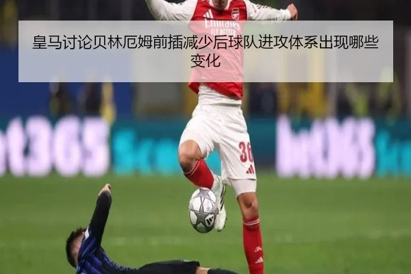 皇马讨论贝林厄姆前插减少后球队进攻体系出现哪些变化