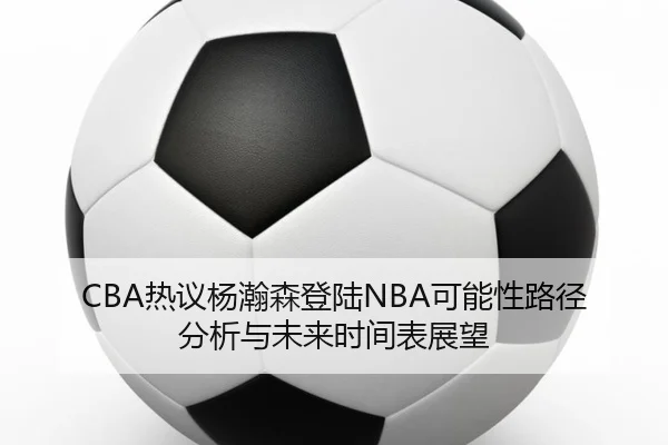 CBA热议杨瀚森登陆NBA可能性路径分析与未来时间表展望