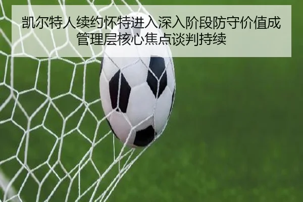 凯尔特人续约怀特进入深入阶段防守价值成管理层核心焦点谈判持续